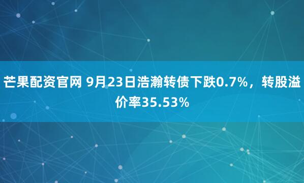 芒果配资官网 9月23日浩瀚转债下跌0.7%,转股溢价率35.53%
