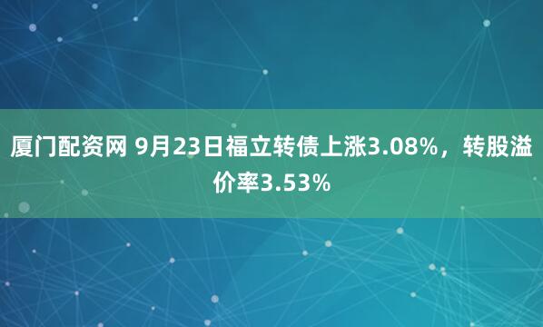 厦门配资网 9月23日福立转债上涨3.08%,转股溢价率3.53%