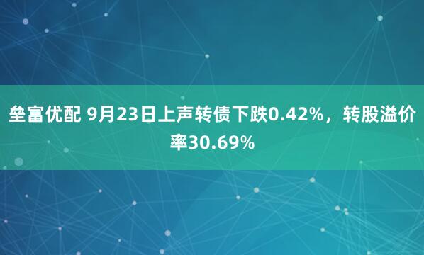 垒富优配 9月23日上声转债下跌0.42%,转股溢价率30.69%