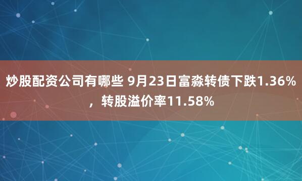 炒股配资公司有哪些 9月23日富淼转债下跌1.36%,转股溢价率11.58%
