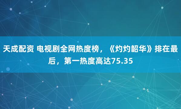 天成配资 电视剧全网热度榜,《灼灼韶华》排在最后,第一热度高达75.35