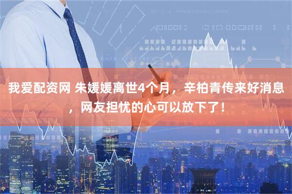 我爱配资网 朱媛媛离世4个月,辛柏青传来好消息,网友担忧的心可以放下了!