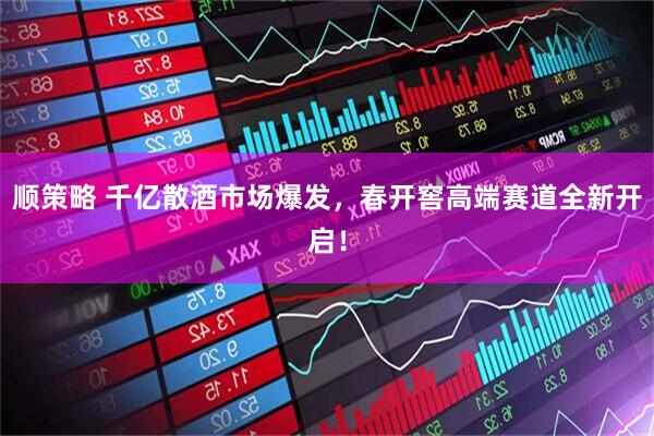 顺策略 千亿散酒市场爆发,春开窖高端赛道全新开启!