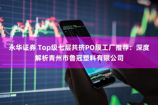 永华证券 Top级七层共挤PO膜工厂推荐:深度解析青州市鲁冠塑料有限公司