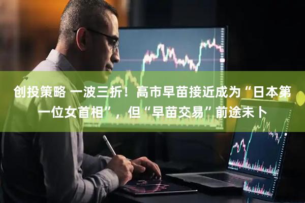 创投策略 一波三折!高市早苗接近成为“日本第一位女首相”,但“早苗交易”前途未卜