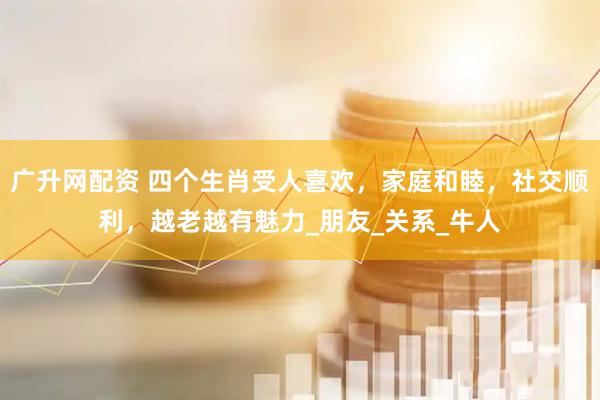 广升网配资 四个生肖受人喜欢,家庭和睦,社交顺利,越老越有魅力_朋友_关系_牛人