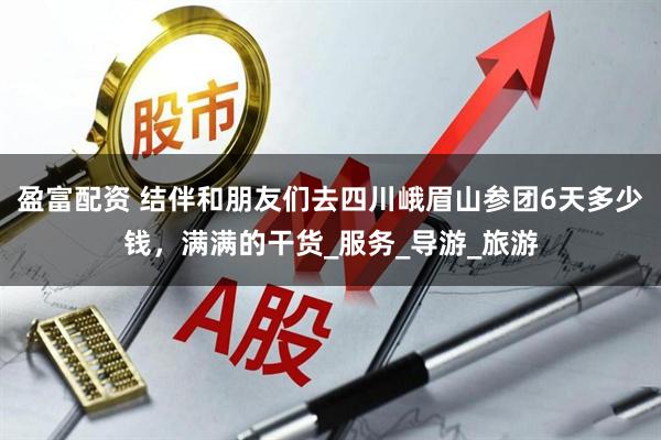 盈富配资 结伴和朋友们去四川峨眉山参团6天多少钱,满满的干货_服务_导游_旅游