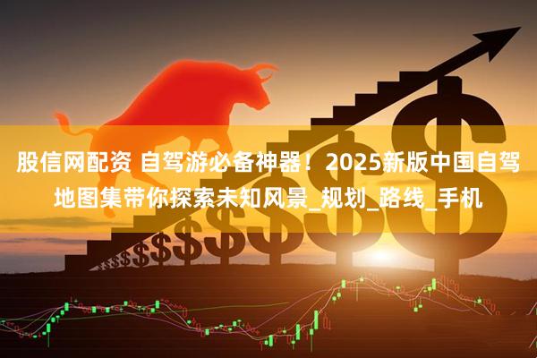 股信网配资 自驾游必备神器!2025新版中国自驾地图集带你探索未知风景_规划_路线_手机