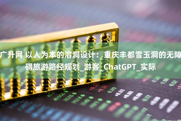 广升网 以人为本的溶洞设计:重庆丰都雪玉洞的无障碍旅游路径规划_游客_ChatGPT_实际