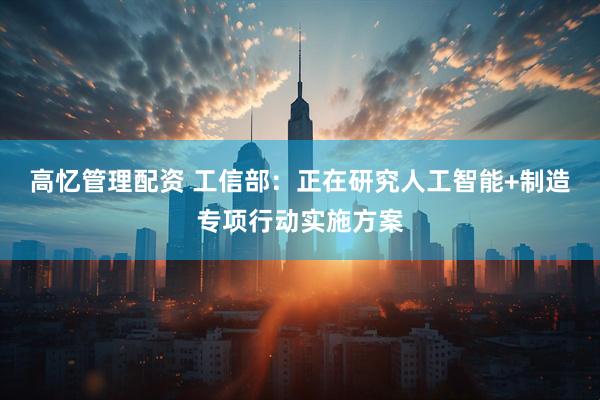 高忆管理配资 工信部：正在研究人工智能+制造专项行动实施方案