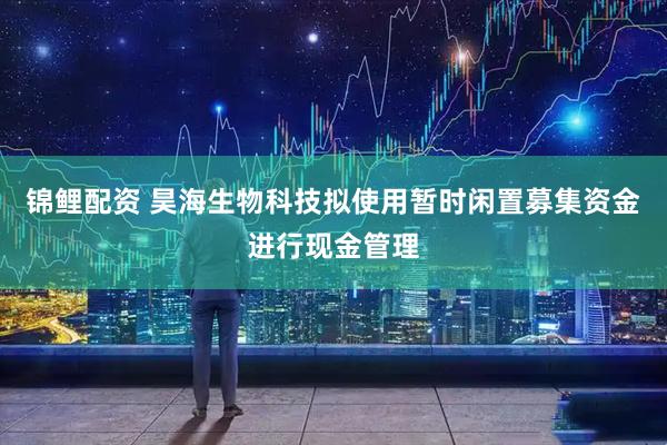 锦鲤配资 昊海生物科技拟使用暂时闲置募集资金进行现金管理