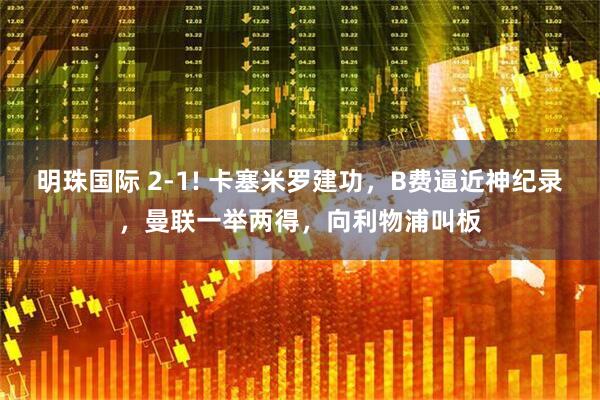 明珠国际 2-1! 卡塞米罗建功，B费逼近神纪录，曼联一举两得，向利物浦叫板